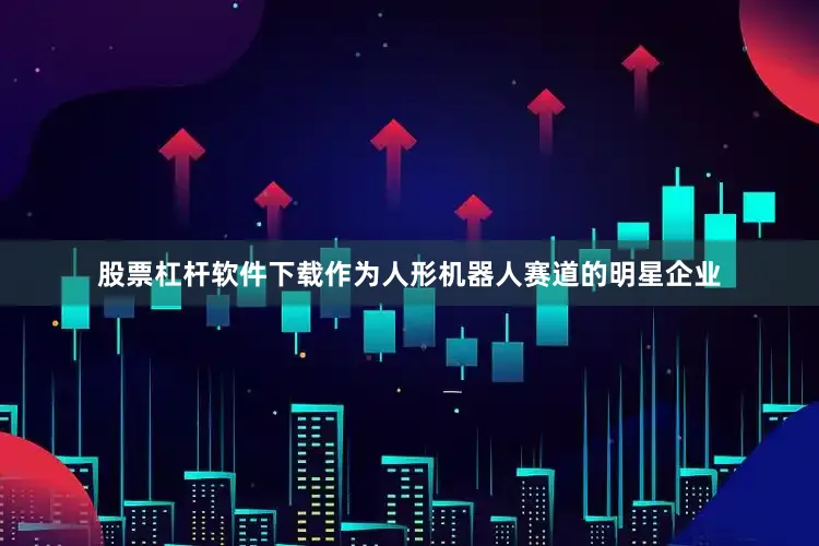 股票杠杆软件下载作为人形机器人赛道的明星企业