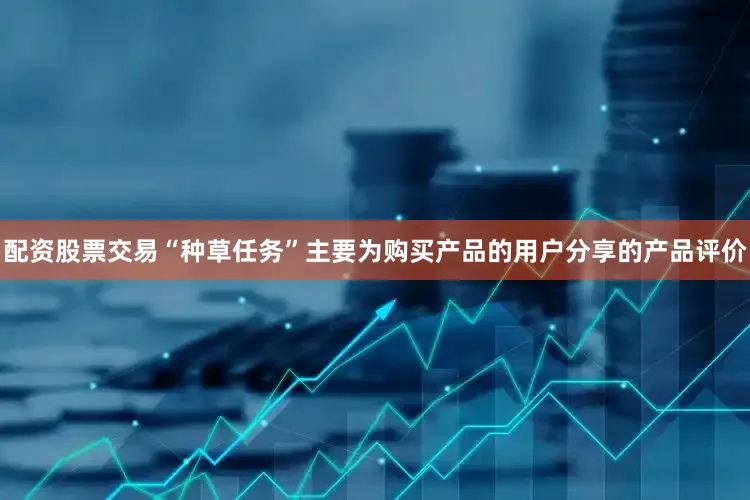 配资股票交易“种草任务”主要为购买产品的用户分享的产品评价