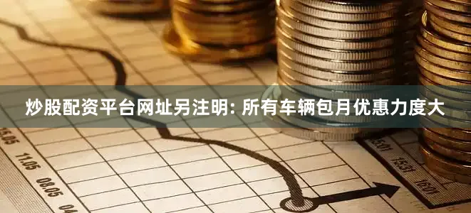 炒股配资平台网址另注明: 所有车辆包月优惠力度大