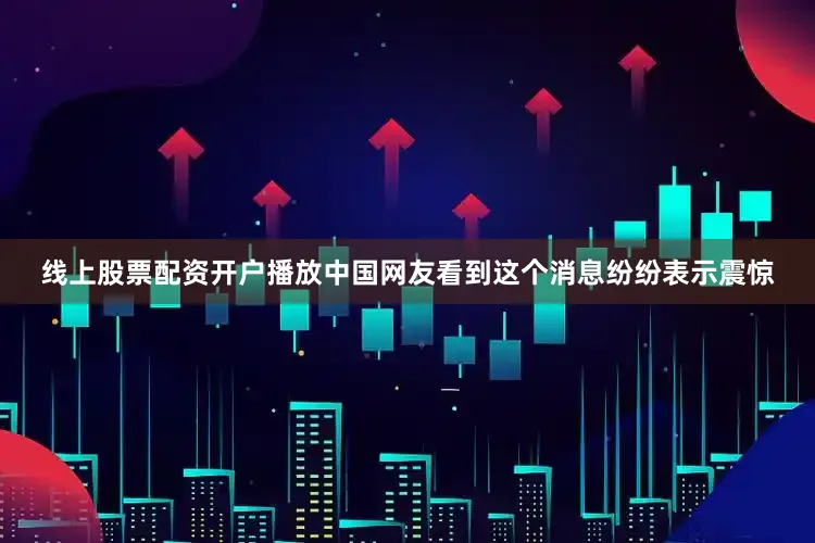 线上股票配资开户播放中国网友看到这个消息纷纷表示震惊