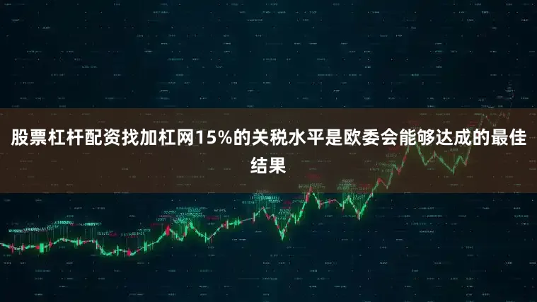 股票杠杆配资找加杠网15%的关税水平是欧委会能够达成的最佳结果