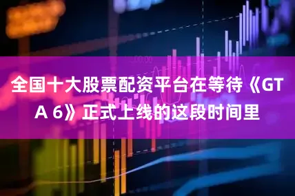 全国十大股票配资平台在等待《GTA 6》正式上线的这段时间里